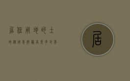 居住用地的土地使用年限最高是多少年的（居住用地的土地使用年限最高是多少年以上）