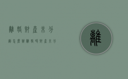 离婚财产未分割怎么办（离婚时财产未分割 以后还能分割吗怎么办）
