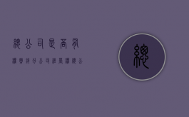 总公司是否有权撤销分公司经营权（总公司是否有权撤销分公司经营权转让）