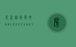 房产继承需要准备什么材料（房产继承手续需要多长时间）