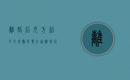 离婚后女方给多少钱抚养费合适（离婚后女方给多少抚养费）