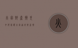 火灾财产损失如何举证（火灾造成财产损失有什么责任）