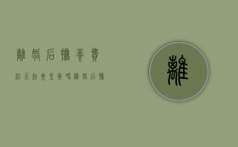 离婚后抚养费给不起会坐牢吗（离婚后抚养费不给起诉有时效）