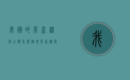 我国的房产继承公证怎么办理？（房产继承公证最新规定）