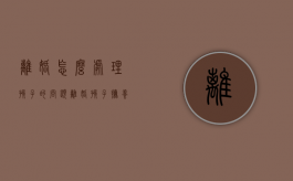 离婚怎么处理孩子的问题（离婚孩子抚养方案）