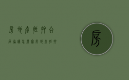 房地产抵押合同协议怎么写（房地产抵押合同去哪里办理）