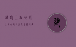 建设工程征用土地合同范本是怎样的（建设用地征地补偿）
