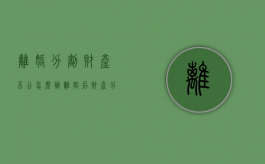 离婚分割财产不公怎么办？（离婚后财产分割不公平可以起诉吗怎么办）