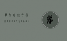 离婚后对于有限产权房屋是怎么处理的（离婚房产受限购影响吗）