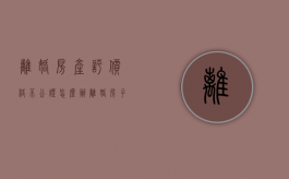 离婚房产评价格不公证怎么办（离婚房子评估价高还是低好）