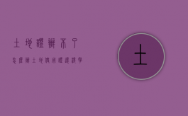 土地证办不了怎么办（土地使用证还没拿到手怎么办）