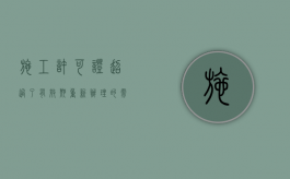 施工许可证超过了有效期重新办理的需要的材料（施工许可证过期了怎么办）