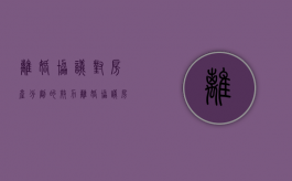 离婚协议对房产分割的效力（离婚协议房产处理怎么写）