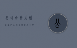 公司合并后资产过户（公司合并涉及土地房产怎么办）