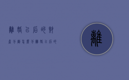 离婚以后的财产分割怎么分（离婚以后的财产分割怎么办）