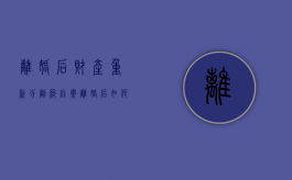 离婚后财产重新分割纠纷案（离婚后如何重新财产分割）