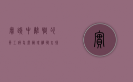 实践中离职的员工该怎么办理离职交接手续（员工离职交接工作内容）