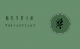 离婚房产分割费用（离婚后的房产分割是否缴纳税）
