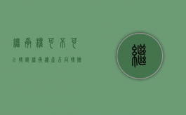 继承权可不可以转让（继承遗产不同转赠方式税费相差大）