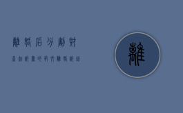 离婚后分割财产起诉书的范文（离婚诉讼后分割财产怎么处理）