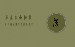 房产继承相关材料与手续（房产继承需要的手续）