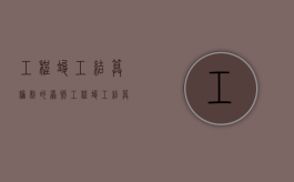 工程竣工结算编制的原则（工程竣工结算的审核方法有哪些）