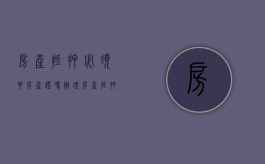 房产抵押必须要房产证吗（办理房产抵押时要注意哪些问题）