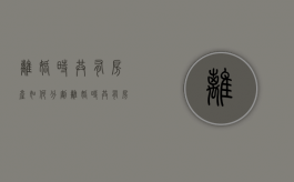 离婚时共有房产如何分割（离婚时共有房产怎么分割）