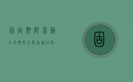 固定期限劳动合同期限不能超过20年（固定期限劳动合同期限的约定可以不予劳动者协商吗）