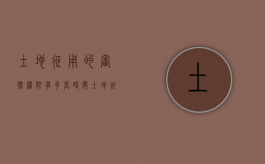 土地征用的审批权限有多长时间（土地征收的审批程序有哪些）