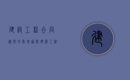 建设工程合同无效的处理原则（建筑工程合同无效后如何处理）