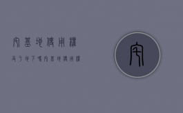 宅基地使用权及于地下吗（宅基地使用权归户主还是全家）