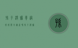 孙子没赡养过奶奶能分遗产吗（孙子没赡养奶奶有继承权吗）