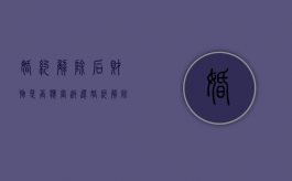 婚约解除后财物是否应当返还（婚约解除的财产处理）