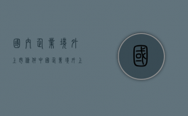 国内企业境外上市条件（中国企业境外上市的主要模式有哪些）