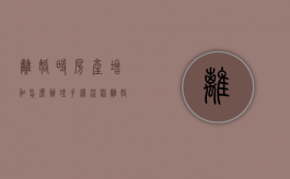 离婚时房产增加怎么办理手续流程（离婚时房产增值部分要怎样分割）