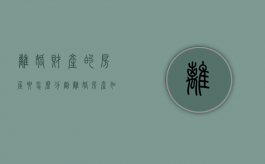 离婚财产的房屋要怎么分割（离婚房产如何分配问题）