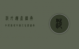 涉外遗产继承如何处理,中国人怎么继承国外的遗产（我国涉外继承法律规定包括）