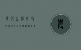 农村生活垃圾的环境污染问题与对策（农村垃圾污染的危害有多大）