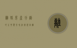 离婚房产分割的主要类型和法律规定（离婚房产分割最近最新政策）