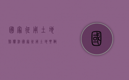 国家征用土地赔偿法（国家征用土地要做哪些补偿,补偿费用如何使用）