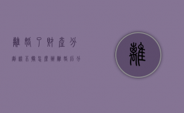 离婚了财产分割谈不拢怎么办（离婚后分割财产拿不到钱）