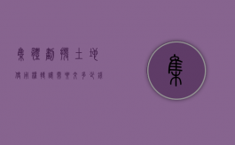 集体划拨土地使用权转让需要交多少钱（集体划拨土地使用权过户多少钱）