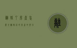 离婚了房产怎么分（离婚后的房产如何分割）