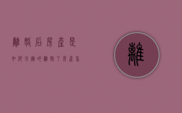 离婚后房产是如何分割的（离婚了房产怎么分配）