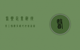医药企业辞退员工补偿争议的仲裁流程有哪些（药企裁人）