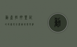 动产抵押登记的范围是什么,办理需要准备什么材料（动产抵押登记需要什么资料和手续呢）