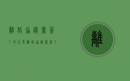 离婚协议书签了的后果（离婚协议书签了能反悔吗）
