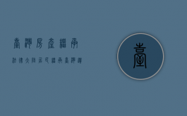 台湾房产继承法律（大陆居民继承台湾遗产有哪些法律规定）