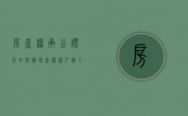 房产继承公证后如何办理产权过户（办了继承公证后办理房产过户需要带什么材料?）